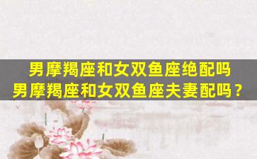 男摩羯座和女双鱼座绝配吗 男摩羯座和女双鱼座夫妻配吗？